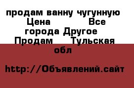  продам ванну чугунную › Цена ­ 7 000 - Все города Другое » Продам   . Тульская обл.